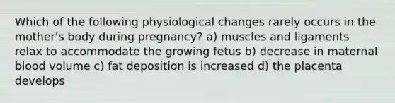 Which of the following physiological changes rarely occurs in the mother's body during pregnancy? a) muscles and ligaments relax to accommodate the growing fetus b) decrease in maternal blood volume c) fat deposition is increased d) the placenta develops