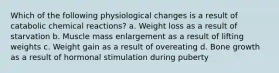 Which of the following physiological changes is a result of catabolic chemical reactions? a. Weight loss as a result of starvation b. Muscle mass enlargement as a result of lifting weights c. Weight gain as a result of overeating d. Bone growth as a result of hormonal stimulation during puberty