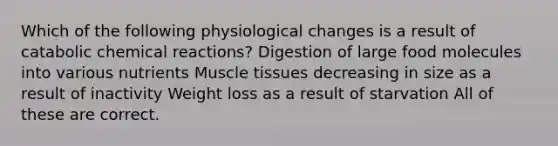 Which of the following physiological changes is a result of catabolic chemical reactions? Digestion of large food molecules into various nutrients Muscle tissues decreasing in size as a result of inactivity Weight loss as a result of starvation All of these are correct.