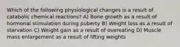 Which of the following physiological changes is a result of catabolic chemical reactions? A) Bone growth as a result of hormonal stimulation during puberty B) Weight loss as a result of starvation C) Weight gain as a result of overeating D) Muscle mass enlargement as a result of lifting weights