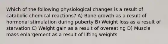 Which of the following physiological changes is a result of catabolic chemical reactions? A) Bone growth as a result of hormonal stimulation during puberty B) Weight loss as a result of starvation C) Weight gain as a result of overeating D) Muscle mass enlargement as a result of lifting weights