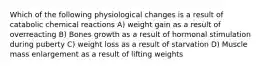 Which of the following physiological changes is a result of catabolic chemical reactions A) weight gain as a result of overreacting B) Bones growth as a result of hormonal stimulation during puberty C) weight loss as a result of starvation D) Muscle mass enlargement as a result of lifting weights