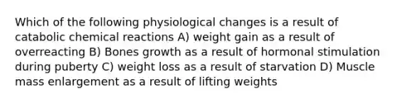 Which of the following physiological changes is a result of catabolic chemical reactions A) weight gain as a result of overreacting B) Bones growth as a result of hormonal stimulation during puberty C) weight loss as a result of starvation D) Muscle mass enlargement as a result of lifting weights