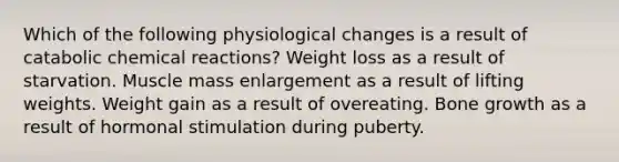 Which of the following physiological changes is a result of catabolic chemical reactions? Weight loss as a result of starvation. Muscle mass enlargement as a result of lifting weights. Weight gain as a result of overeating. Bone growth as a result of hormonal stimulation during puberty.