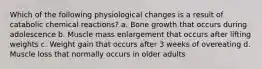 Which of the following physiological changes is a result of catabolic chemical reactions? a. Bone growth that occurs during adolescence b. Muscle mass enlargement that occurs after lifting weights c. Weight gain that occurs after 3 weeks of overeating d. Muscle loss that normally occurs in older adults