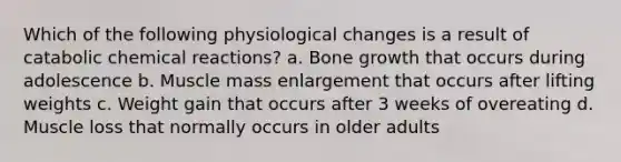 Which of the following physiological changes is a result of catabolic <a href='https://www.questionai.com/knowledge/kc6NTom4Ep-chemical-reactions' class='anchor-knowledge'>chemical reactions</a>? a. <a href='https://www.questionai.com/knowledge/ki4t7AlC39-bone-growth' class='anchor-knowledge'>bone growth</a> that occurs during adolescence b. Muscle mass enlargement that occurs after lifting weights c. Weight gain that occurs after 3 weeks of overeating d. Muscle loss that normally occurs in older adults