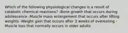 Which of the following physiological changes is a result of catabolic chemical reactions? -Bone growth that occurs during adolescence -Muscle mass enlargement that occurs after lifting weights -Weight gain that occurs after 3 weeks of overeating -Muscle loss that normally occurs in older adults