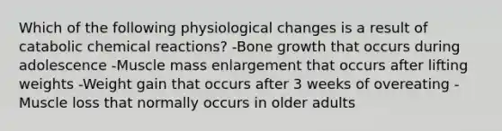 Which of the following physiological changes is a result of catabolic chemical reactions? -Bone growth that occurs during adolescence -Muscle mass enlargement that occurs after lifting weights -Weight gain that occurs after 3 weeks of overeating -Muscle loss that normally occurs in older adults