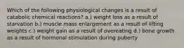 Which of the following physiological changes is a result of catabolic chemical reactions? a.) weight loss as a result of starvation b.) muscle mass enlargement as a result of lifting weights c.) weight gain as a result of overeating d.) bone growth as a result of hormonal stimulation during puberty