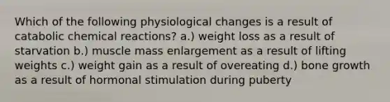 Which of the following physiological changes is a result of catabolic chemical reactions? a.) weight loss as a result of starvation b.) muscle mass enlargement as a result of lifting weights c.) weight gain as a result of overeating d.) bone growth as a result of hormonal stimulation during puberty