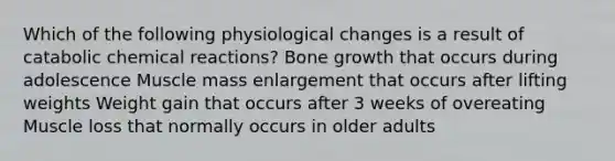 Which of the following physiological changes is a result of catabolic chemical reactions? Bone growth that occurs during adolescence Muscle mass enlargement that occurs after lifting weights Weight gain that occurs after 3 weeks of overeating Muscle loss that normally occurs in older adults