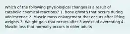 Which of the following physiological changes is a result of catabolic chemical reactions? 1. Bone growth that occurs during adolescence 2. Muscle mass enlargement that occurs after lifting weights 3. Weight gain that occurs after 3 weeks of overeating 4. Muscle loss that normally occurs in older adults