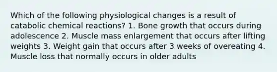 Which of the following physiological changes is a result of catabolic chemical reactions? 1. Bone growth that occurs during adolescence 2. Muscle mass enlargement that occurs after lifting weights 3. Weight gain that occurs after 3 weeks of overeating 4. Muscle loss that normally occurs in older adults