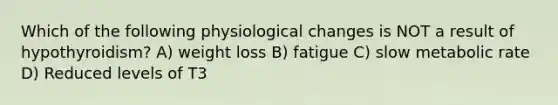 Which of the following physiological changes is NOT a result of hypothyroidism? A) weight loss B) fatigue C) slow metabolic rate D) Reduced levels of T3