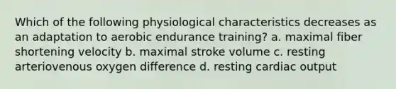 Which of the following physiological characteristics decreases as an adaptation to aerobic endurance training? a. maximal fiber shortening velocity b. maximal stroke volume c. resting arteriovenous oxygen difference d. resting cardiac output