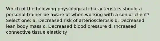 Which of the following physiological characteristics should a personal trainer be aware of when working with a senior client? Select one: a. Decreased risk of arteriosclerosis b. Decreased lean body mass c. Decreased blood pressure d. Increased connective tissue elasticity