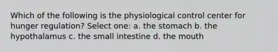 Which of the following is the physiological control center for hunger regulation? Select one: a. the stomach b. the hypothalamus c. the small intestine d. the mouth