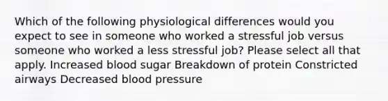 Which of the following physiological differences would you expect to see in someone who worked a stressful job versus someone who worked a less stressful job? Please select all that apply. Increased blood sugar Breakdown of protein Constricted airways Decreased blood pressure