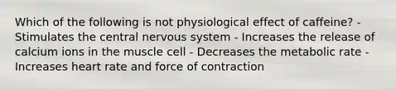 Which of the following is not physiological effect of caffeine? - Stimulates the central nervous system - Increases the release of calcium ions in the muscle cell - Decreases the metabolic rate - Increases heart rate and force of contraction