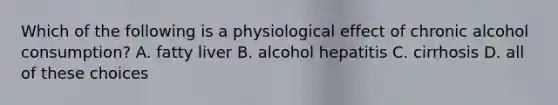 Which of the following is a physiological effect of chronic alcohol consumption? A. fatty liver B. alcohol hepatitis C. cirrhosis D. all of these choices