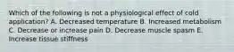 Which of the following is not a physiological effect of cold application? A. Decreased temperature B. Increased metabolism C. Decrease or increase pain D. Decrease muscle spasm E. Increase tissue stiffness