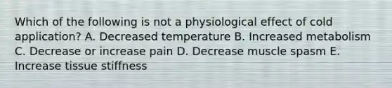 Which of the following is not a physiological effect of cold application? A. Decreased temperature B. Increased metabolism C. Decrease or increase pain D. Decrease muscle spasm E. Increase tissue stiffness