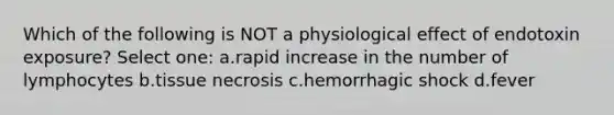 Which of the following is NOT a physiological effect of endotoxin exposure? Select one: a.rapid increase in the number of lymphocytes b.tissue necrosis c.hemorrhagic shock d.fever