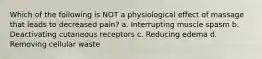 Which of the following is NOT a physiological effect of massage that leads to decreased pain? a. Interrupting muscle spasm b. Deactivating cutaneous receptors c. Reducing edema d. Removing cellular waste