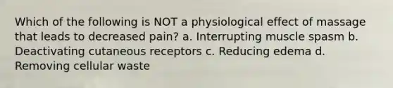 Which of the following is NOT a physiological effect of massage that leads to decreased pain? a. Interrupting muscle spasm b. Deactivating cutaneous receptors c. Reducing edema d. Removing cellular waste