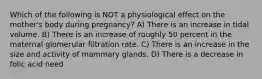 Which of the following is NOT a physiological effect on the mother's body during pregnancy? A) There is an increase in tidal volume. B) There is an increase of roughly 50 percent in the maternal glomerular filtration rate. C) There is an increase in the size and activity of mammary glands. D) There is a decrease in folic acid need