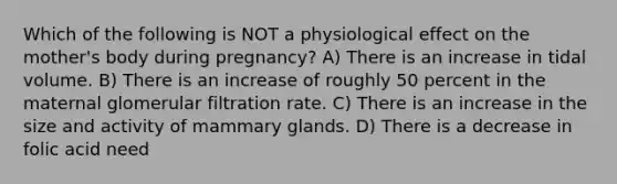 Which of the following is NOT a physiological effect on the mother's body during pregnancy? A) There is an increase in tidal volume. B) There is an increase of roughly 50 percent in the maternal glomerular filtration rate. C) There is an increase in the size and activity of mammary glands. D) There is a decrease in folic acid need