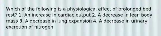 Which of the following is a physiological effect of prolonged bed rest? 1. An increase in cardiac output 2. A decrease in lean body mass 3. A decrease in lung expansion 4. A decrease in urinary excretion of nitrogen