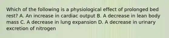 Which of the following is a physiological effect of prolonged bed rest? A. An increase in cardiac output B. A decrease in lean body mass C. A decrease in lung expansion D. A decrease in urinary excretion of nitrogen