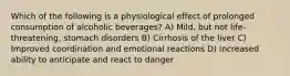 Which of the following is a physiological effect of prolonged consumption of alcoholic beverages? A) Mild, but not life-threatening, stomach disorders B) Cirrhosis of the liver C) Improved coordination and emotional reactions D) Increased ability to anticipate and react to danger