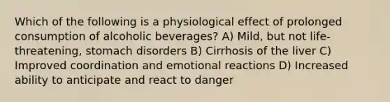 Which of the following is a physiological effect of prolonged consumption of alcoholic beverages? A) Mild, but not life-threatening, stomach disorders B) Cirrhosis of the liver C) Improved coordination and emotional reactions D) Increased ability to anticipate and react to danger