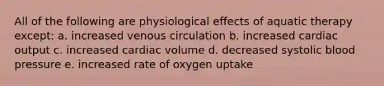 All of the following are physiological effects of aquatic therapy except: a. increased venous circulation b. increased cardiac output c. increased cardiac volume d. decreased systolic blood pressure e. increased rate of oxygen uptake