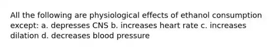 All the following are physiological effects of ethanol consumption except: a. depresses CNS b. increases heart rate c. increases dilation d. decreases blood pressure