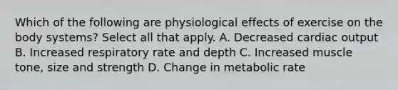 Which of the following are physiological effects of exercise on the body systems? Select all that apply. A. Decreased <a href='https://www.questionai.com/knowledge/kyxUJGvw35-cardiac-output' class='anchor-knowledge'>cardiac output</a> B. Increased respiratory rate and depth C. Increased muscle tone, size and strength D. Change in metabolic rate