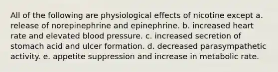 All of the following are physiological effects of nicotine except a. release of norepinephrine and epinephrine. b. increased heart rate and elevated blood pressure. c. increased secretion of stomach acid and ulcer formation. d. decreased parasympathetic activity. e. appetite suppression and increase in metabolic rate.