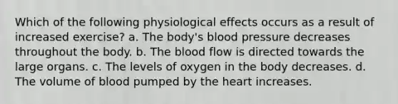 Which of the following physiological effects occurs as a result of increased exercise? a. The body's blood pressure decreases throughout the body. b. The blood flow is directed towards the large organs. c. The levels of oxygen in the body decreases. d. The volume of blood pumped by the heart increases.