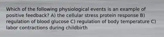 Which of the following physiological events is an example of positive feedback? A) the cellular stress protein response B) regulation of blood glucose C) regulation of body temperature C) labor contractions during childbirth