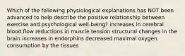 Which of the following physiological explanations has NOT been advanced to help describe the positive relationship between exercise and psychological well-being? increases in cerebral blood flow reductions in muscle tension structural changes in the brain increases in endorphins decreased maximal oxygen consumption by the tissues