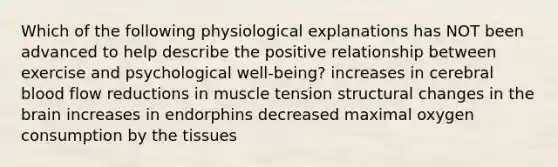 Which of the following physiological explanations has NOT been advanced to help describe the positive relationship between exercise and psychological well-being? increases in cerebral blood flow reductions in muscle tension structural changes in the brain increases in endorphins decreased maximal oxygen consumption by the tissues