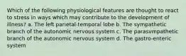 Which of the following physiological features are thought to react to stress in ways which may contribute to the development of illness? a. The left parietal-temporal lobe b. The sympathetic branch of the autonomic nervous system c. The parasvmpathetic branch of the autonomic nervous system d. The gastro-enteric system