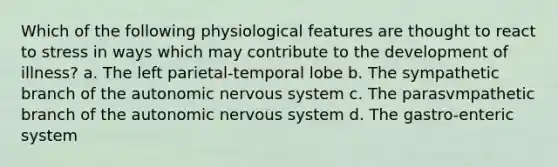 Which of the following physiological features are thought to react to stress in ways which may contribute to the development of illness? a. The left parietal-temporal lobe b. The sympathetic branch of the autonomic nervous system c. The parasvmpathetic branch of the autonomic nervous system d. The gastro-enteric system