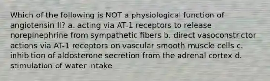 Which of the following is NOT a physiological function of angiotensin II? a. acting via AT-1 receptors to release norepinephrine from sympathetic fibers b. direct vasoconstrictor actions via AT-1 receptors on vascular smooth muscle cells c. inhibition of aldosterone secretion from the adrenal cortex d. stimulation of water intake