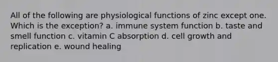 All of the following are physiological functions of zinc except one. Which is the exception? a. immune system function b. taste and smell function c. vitamin C absorption d. cell growth and replication e. wound healing