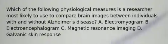 Which of the following physiological measures is a researcher most likely to use to compare brain images between individuals with and without Alzheimer's disease? A. Electromyogram B. Electroencephalogram C. Magnetic resonance imaging D. Galvanic skin response