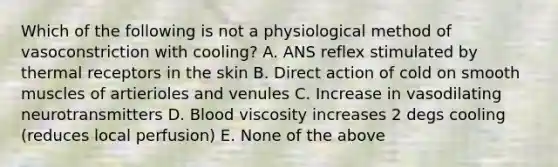 Which of the following is not a physiological method of vasoconstriction with cooling? A. ANS reflex stimulated by thermal receptors in the skin B. Direct action of cold on smooth muscles of artierioles and venules C. Increase in vasodilating neurotransmitters D. Blood viscosity increases 2 degs cooling (reduces local perfusion) E. None of the above