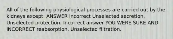 All of the following physiological processes are carried out by the kidneys except: ANSWER incorrect Unselected secretion. Unselected protection. Incorrect answer YOU WERE SURE AND INCORRECT reabsorption. Unselected filtration.